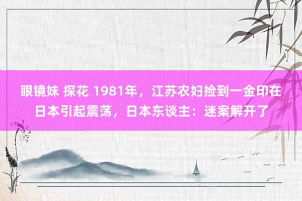眼镜妹 探花 1981年，江苏农妇捡到一金印在日本引起震荡，日本东谈主：迷案解开了