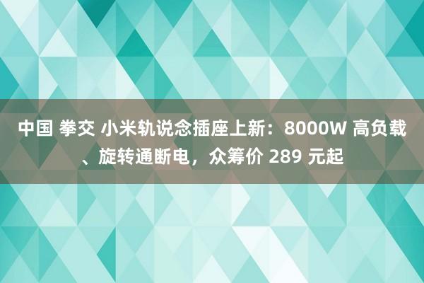 中国 拳交 小米轨说念插座上新：8000W 高负载、旋转通断电，众筹价 289 元起