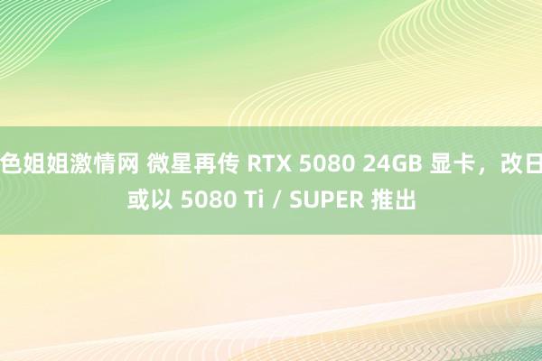 色姐姐激情网 微星再传 RTX 5080 24GB 显卡，改日或以 5080 Ti / SUPER 推出
