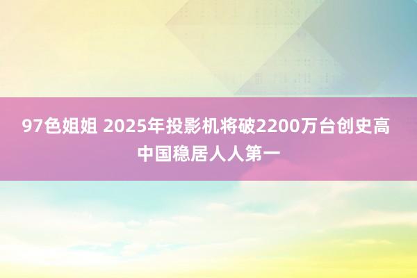 97色姐姐 2025年投影机将破2200万台创史高 中国稳居人人第一