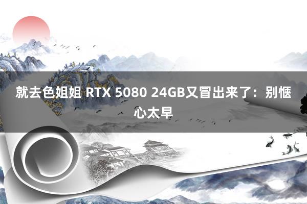 就去色姐姐 RTX 5080 24GB又冒出来了：别惬心太早