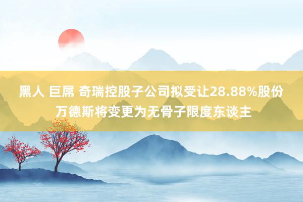 黑人 巨屌 奇瑞控股子公司拟受让28.88%股份 万德斯将变更为无骨子限度东谈主