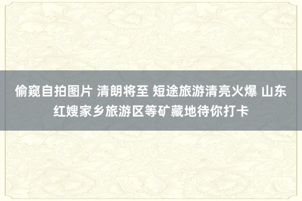 偷窥自拍图片 清朗将至 短途旅游清亮火爆 山东红嫂家乡旅游区等矿藏地待你打卡