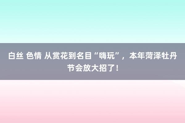 白丝 色情 从赏花到名目“嗨玩”，本年菏泽牡丹节会放大招了！