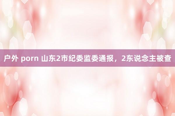 户外 porn 山东2市纪委监委通报，2东说念主被查