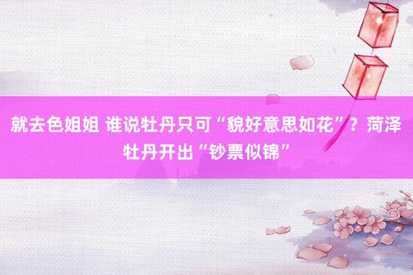 就去色姐姐 谁说牡丹只可“貌好意思如花”？菏泽牡丹开出“钞票似锦”