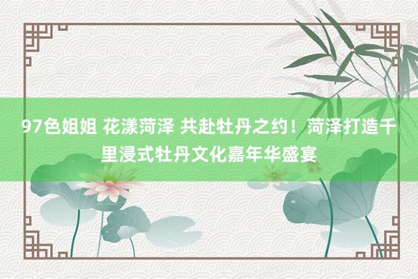 97色姐姐 花漾菏泽 共赴牡丹之约！菏泽打造千里浸式牡丹文化嘉年华盛宴