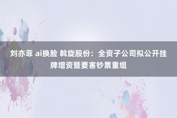 刘亦菲 ai换脸 斡旋股份：全资子公司拟公开挂牌增资暨要害钞票重组
