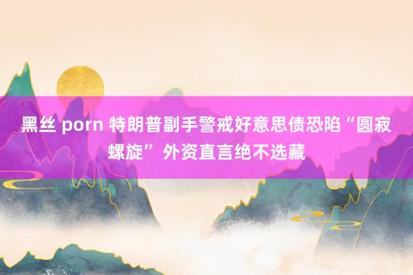黑丝 porn 特朗普副手警戒好意思债恐陷“圆寂螺旋” 外资直言绝不选藏