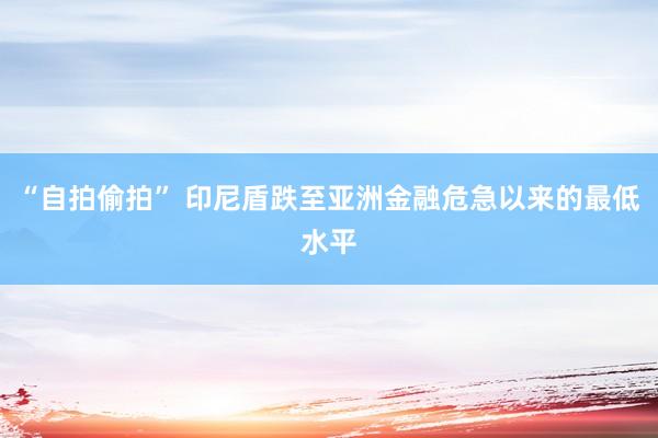 “自拍偷拍” 印尼盾跌至亚洲金融危急以来的最低水平