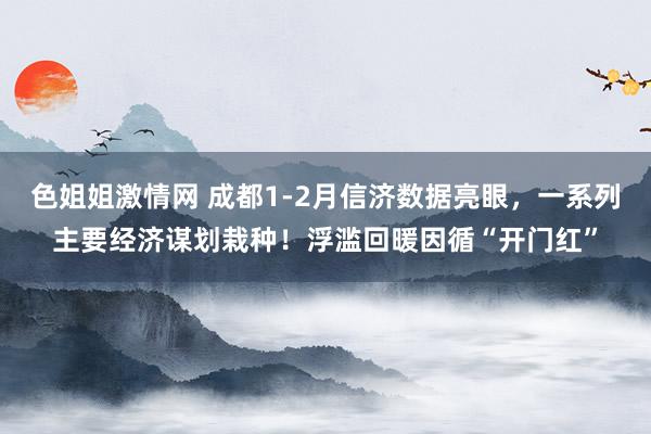 色姐姐激情网 成都1-2月信济数据亮眼，一系列主要经济谋划栽种！浮滥回暖因循“开门红”