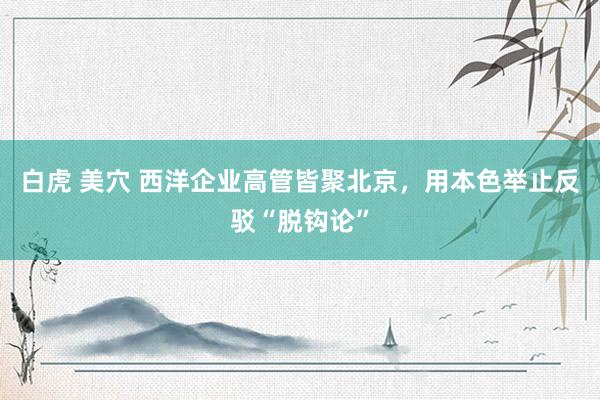 白虎 美穴 西洋企业高管皆聚北京，用本色举止反驳“脱钩论”