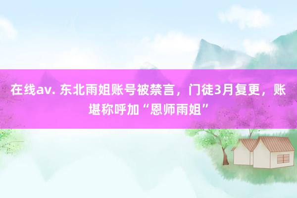 在线av. 东北雨姐账号被禁言，门徒3月复更，账堪称呼加“恩师雨姐”