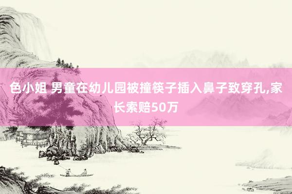 色小姐 男童在幼儿园被撞筷子插入鼻子致穿孔，家长索赔50万