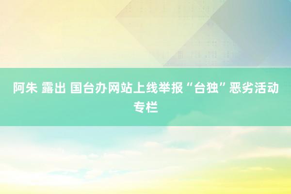 阿朱 露出 国台办网站上线举报“台独”恶劣活动专栏