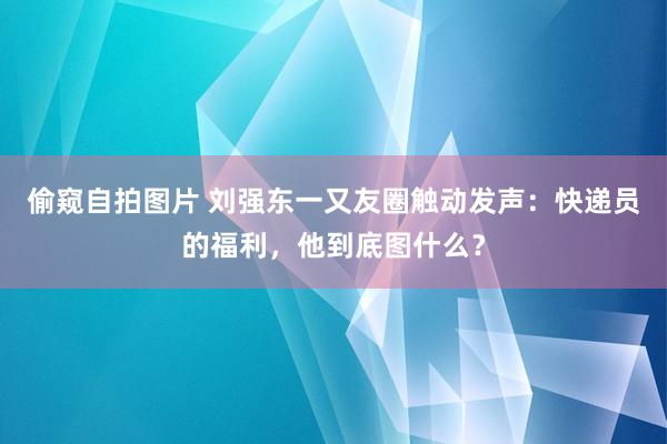 偷窥自拍图片 刘强东一又友圈触动发声：快递员的福利，他到底图什么？