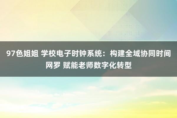 97色姐姐 学校电子时钟系统：构建全域协同时间网罗 赋能老师数字化转型