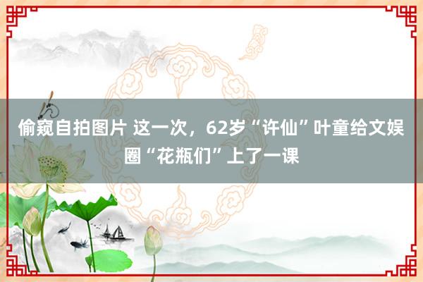 偷窥自拍图片 这一次，62岁“许仙”叶童给文娱圈“花瓶们”上了一课