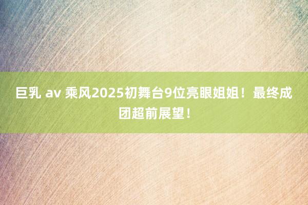 巨乳 av 乘风2025初舞台9位亮眼姐姐！最终成团超前展望！
