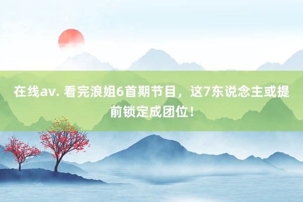 在线av. 看完浪姐6首期节目，这7东说念主或提前锁定成团位！