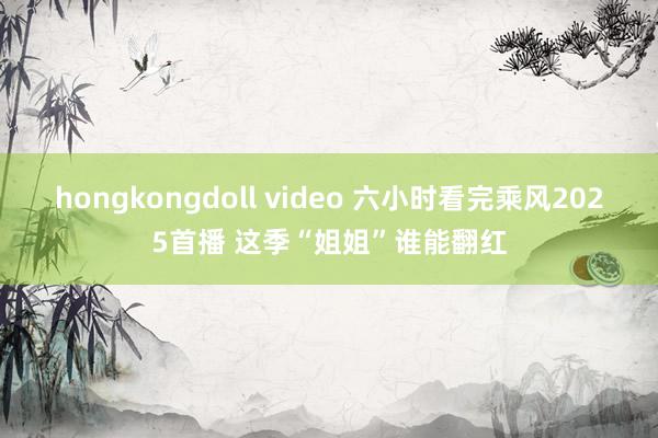 hongkongdoll video 六小时看完乘风2025首播 这季“姐姐”谁能翻红