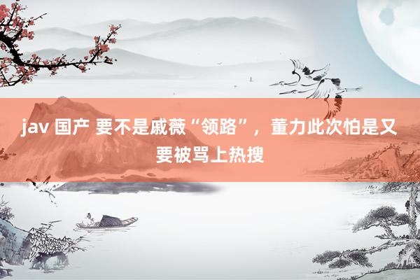jav 国产 要不是戚薇“领路”，董力此次怕是又要被骂上热搜