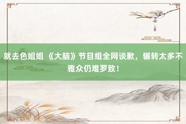 就去色姐姐 《大脑》节目组全网谈歉，辗转太多不雅众仍难罗致！