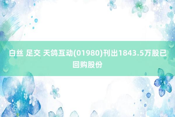 白丝 足交 天鸽互动(01980)刊出1843.5万股已回购股份