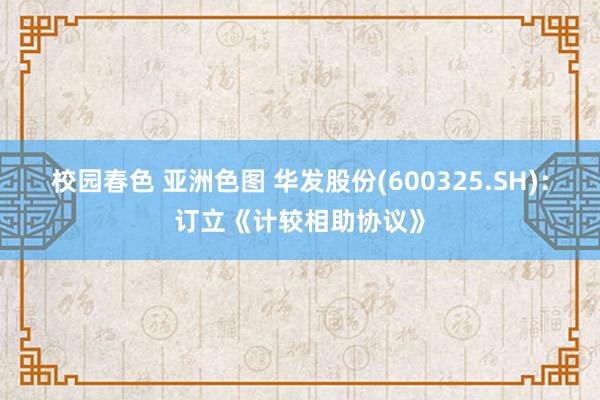 校园春色 亚洲色图 华发股份(600325.SH)：订立《计较相助协议》