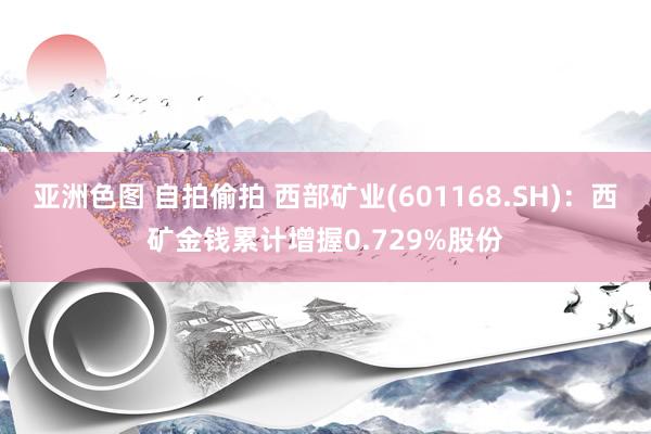 亚洲色图 自拍偷拍 西部矿业(601168.SH)：西矿金钱累计增握0.729%股份