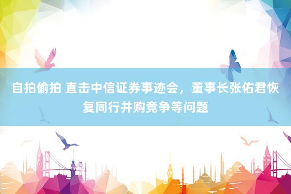 自拍偷拍 直击中信证券事迹会，董事长张佑君恢复同行并购竞争等问题