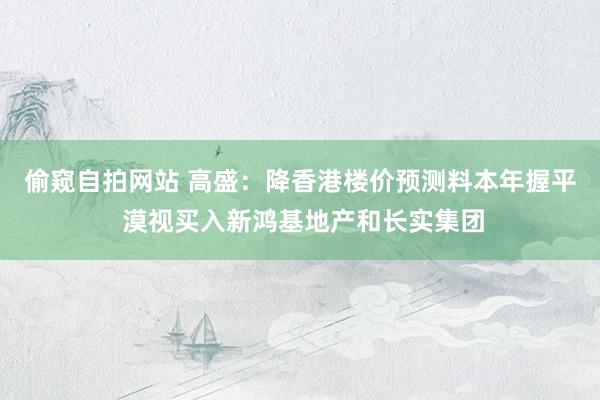 偷窥自拍网站 高盛：降香港楼价预测料本年握平 漠视买入新鸿基地产和长实集团