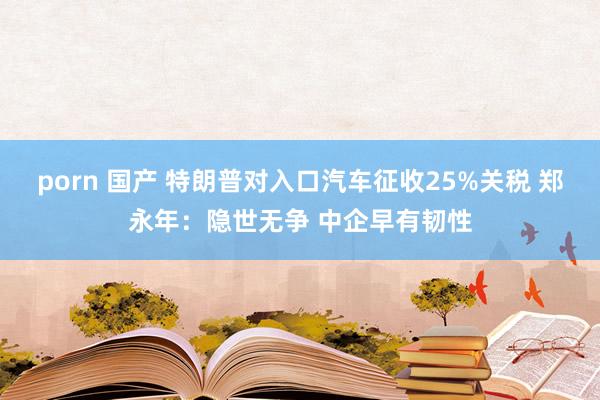 porn 国产 特朗普对入口汽车征收25%关税 郑永年：隐世无争 中企早有韧性