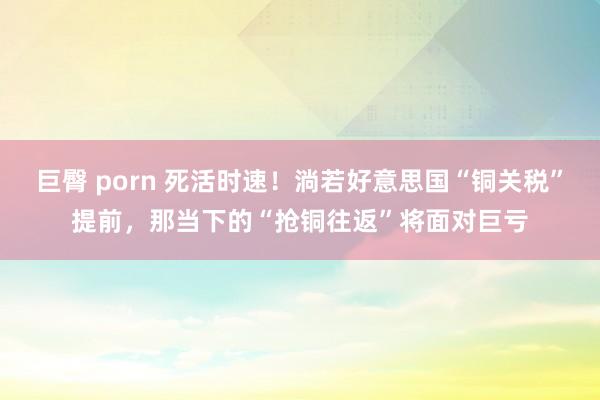 巨臀 porn 死活时速！淌若好意思国“铜关税”提前，那当下的“抢铜往返”将面对巨亏