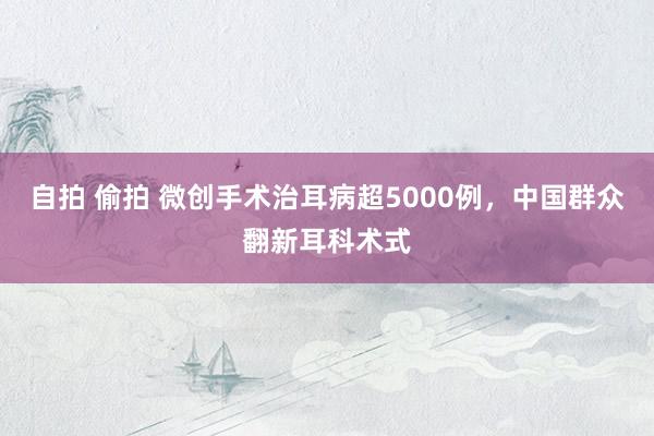 自拍 偷拍 微创手术治耳病超5000例，中国群众翻新耳科术式
