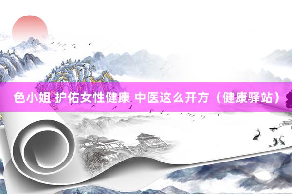 色小姐 护佑女性健康 中医这么开方（健康驿站）