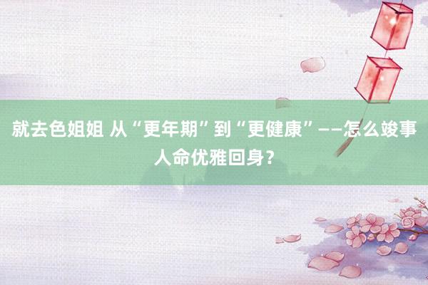 就去色姐姐 从“更年期”到“更健康”——怎么竣事人命优雅回身？