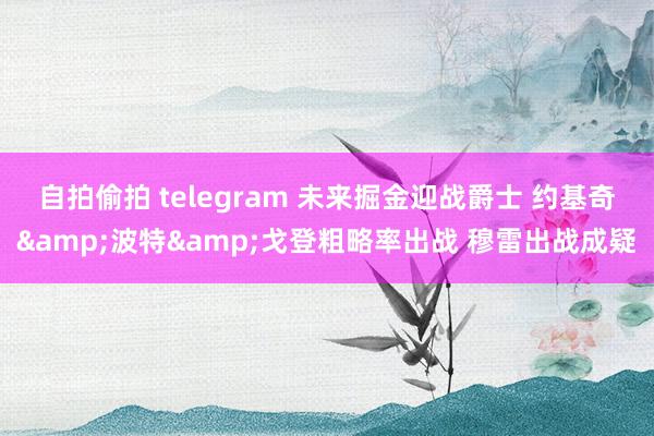 自拍偷拍 telegram 未来掘金迎战爵士 约基奇&波特&戈登粗略率出战 穆雷出战成疑