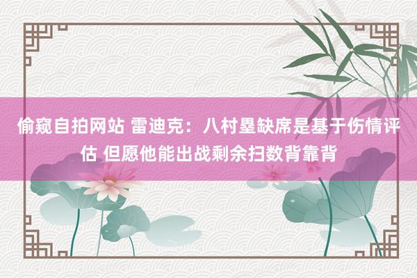 偷窥自拍网站 雷迪克：八村塁缺席是基于伤情评估 但愿他能出战剩余扫数背靠背