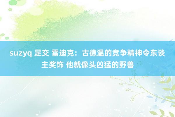 suzyq 足交 雷迪克：古德温的竞争精神令东谈主奖饰 他就像头凶猛的野兽