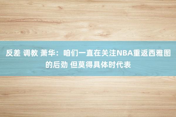 反差 调教 萧华：咱们一直在关注NBA重返西雅图的后劲 但莫得具体时代表