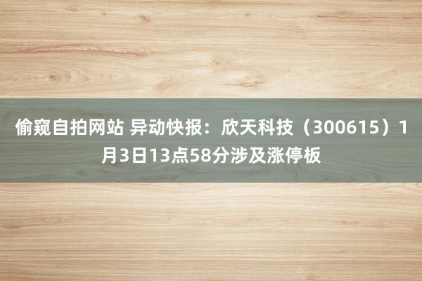 偷窥自拍网站 异动快报：欣天科技（300615）1月3日13点58分涉及涨停板
