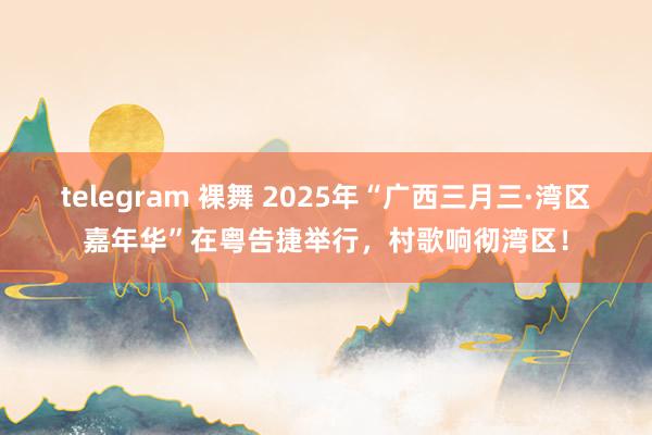 telegram 裸舞 2025年“广西三月三·湾区嘉年华”在粤告捷举行，村歌响彻湾区！