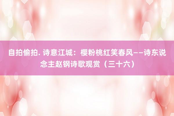 自拍偷拍. 诗意江城：樱粉桃红笑春风——诗东说念主赵钢诗歌观赏（三十六）