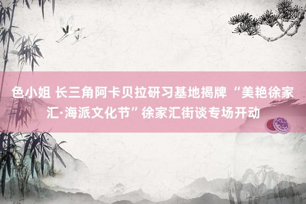 色小姐 长三角阿卡贝拉研习基地揭牌 “美艳徐家汇·海派文化节”徐家汇街谈专场开动