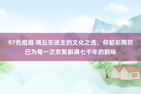 97色姐姐 商丘东谈主的文化之选，仰韶彩陶坊已为每一次欢聚斟满七千年的韵味