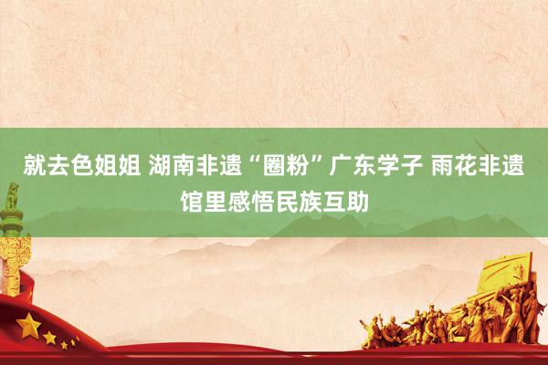 就去色姐姐 湖南非遗“圈粉”广东学子 雨花非遗馆里感悟民族互助