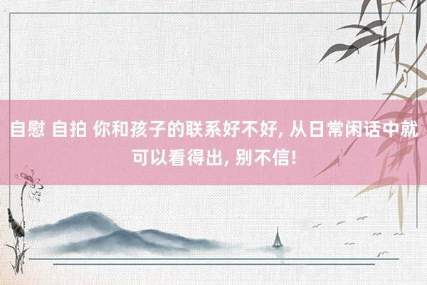 自慰 自拍 你和孩子的联系好不好， 从日常闲话中就可以看得出， 别不信!