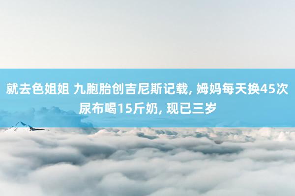 就去色姐姐 九胞胎创吉尼斯记载， 姆妈每天换45次尿布喝15斤奶， 现已三岁