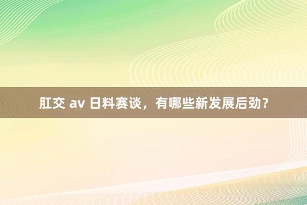 肛交 av 日料赛谈，有哪些新发展后劲？